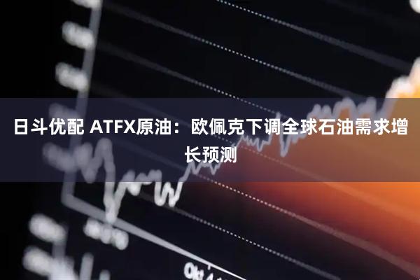 日斗优配 ATFX原油：欧佩克下调全球石油需求增长预测
