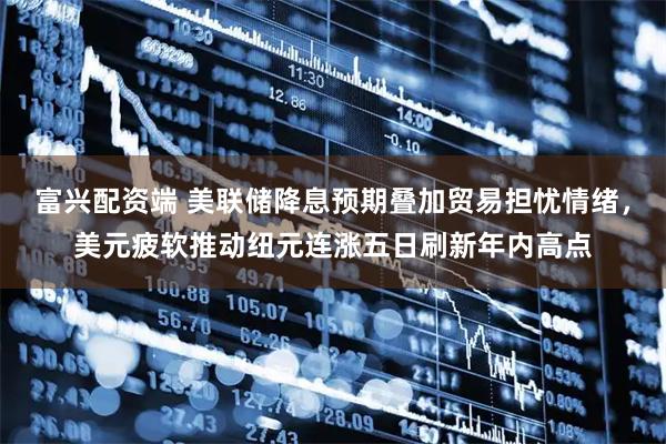 富兴配资端 美联储降息预期叠加贸易担忧情绪，美元疲软推动纽元连涨五日刷新年内高点