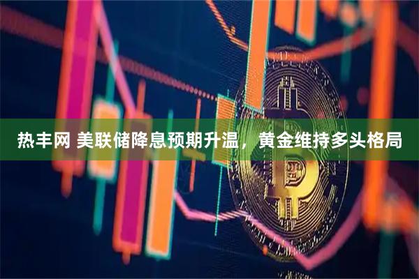 热丰网 美联储降息预期升温，黄金维持多头格局
