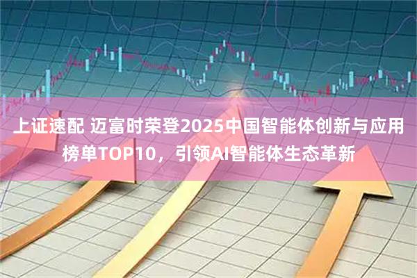 上证速配 迈富时荣登2025中国智能体创新与应用榜单TOP10，引领AI智能体生态革新