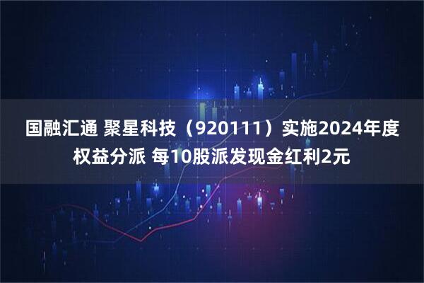 国融汇通 聚星科技（920111）实施2024年度权益分派 每10股派发现金红利2元