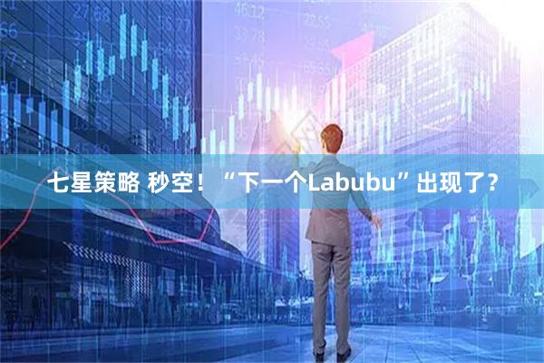 七星策略 秒空！“下一个Labubu”出现了？