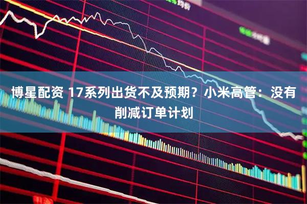 博星配资 17系列出货不及预期？小米高管：没有削减订单计划
