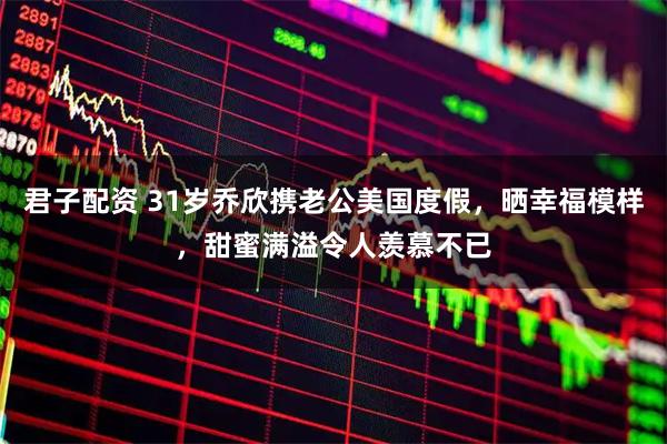 君子配资 31岁乔欣携老公美国度假，晒幸福模样，甜蜜满溢令人羡慕不已