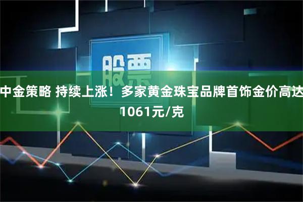 中金策略 持续上涨！多家黄金珠宝品牌首饰金价高达1061元/克
