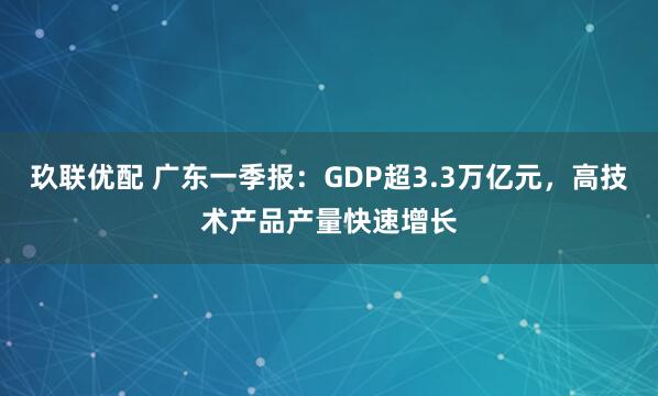 玖联优配 广东一季报：GDP超3.3万亿元，高技术产品产量快速增长