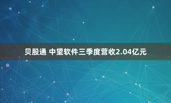 贝股通 中望软件三季度营收2.04亿元