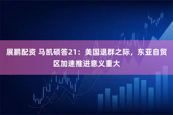 展鹏配资 马凯硕答21：美国退群之际，东亚自贸区加速推进意义重大