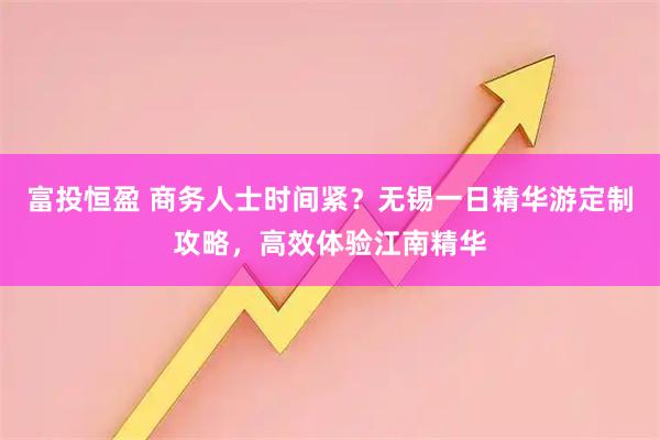 富投恒盈 商务人士时间紧？无锡一日精华游定制攻略，高效体验江南精华