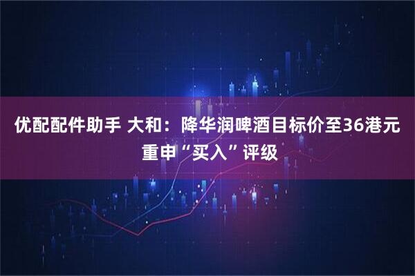 优配配件助手 大和：降华润啤酒目标价至36港元 重申“买入”评级