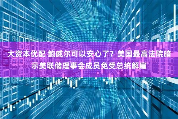大资本优配 鲍威尔可以安心了？美国最高法院暗示美联储理事会成员免受总统解雇