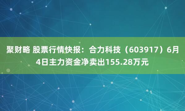 聚财略 股票行情快报：合力科技（603917）6月4日主力资金净卖出155.28万元