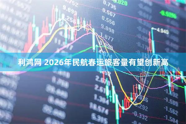利鸿网 2026年民航春运旅客量有望创新高