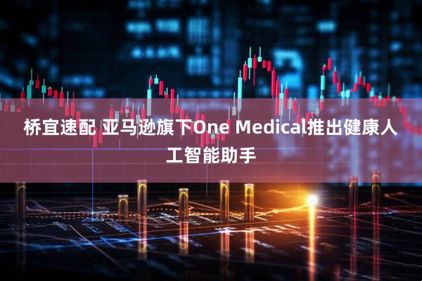 桥宜速配 亚马逊旗下One Medical推出健康人工智能助手