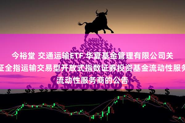 今裕堂 交通运输ETF 华夏基金管理有限公司关于华夏中证全指运输交易型开放式指数证券投资基金流动性服务商的公告