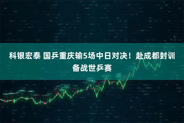 科银宏泰 国乒重庆输5场中日对决！赴成都封训备战世乒赛