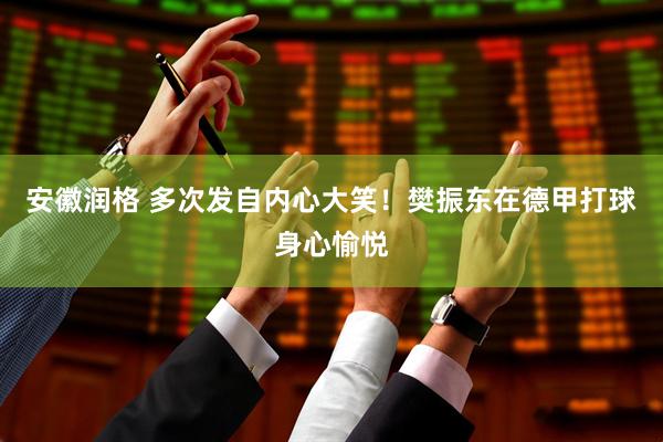 安徽润格 多次发自内心大笑！樊振东在德甲打球身心愉悦