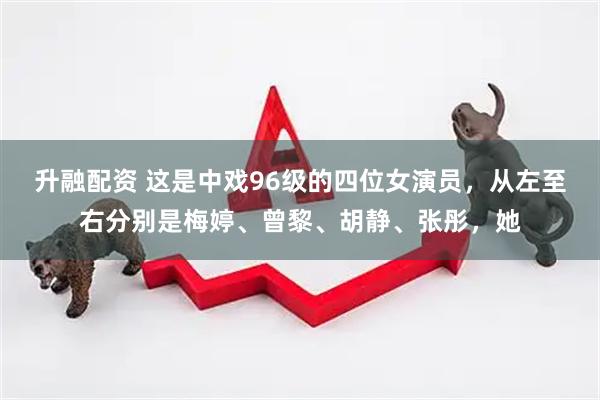 升融配资 这是中戏96级的四位女演员，从左至右分别是梅婷、曾黎、胡静、张彤，她