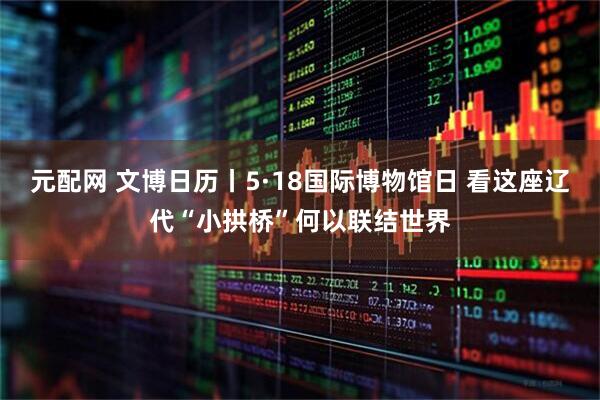元配网 文博日历丨5·18国际博物馆日 看这座辽代“小拱桥”何以联结世界