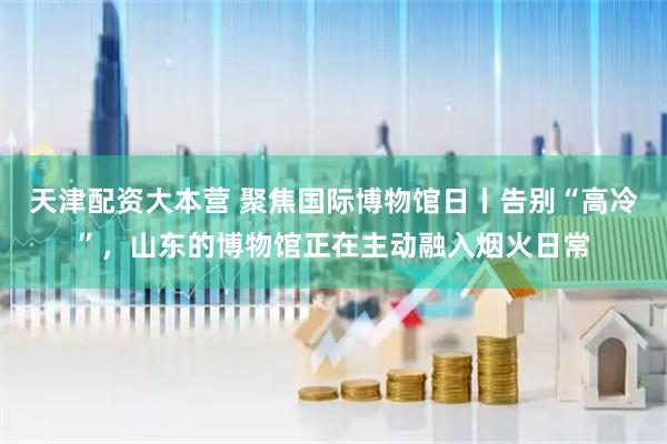 天津配资大本营 聚焦国际博物馆日丨告别“高冷”，山东的博物馆正在主动融入烟火日常