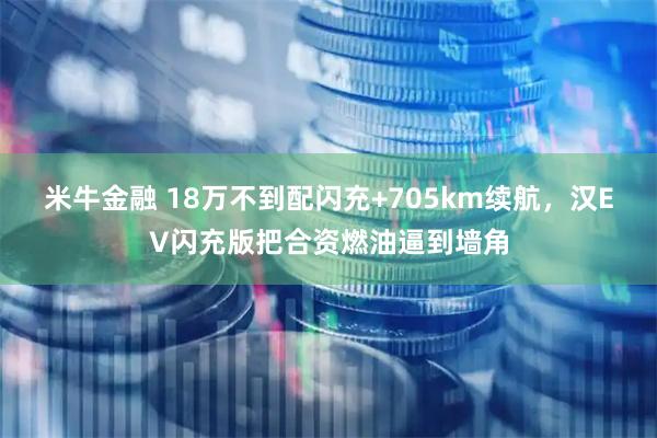 米牛金融 18万不到配闪充+705km续航，汉EV闪充版把合资燃油逼到墙角
