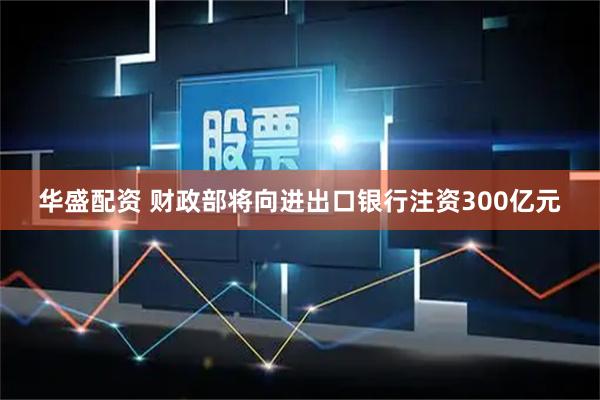 华盛配资 财政部将向进出口银行注资300亿元